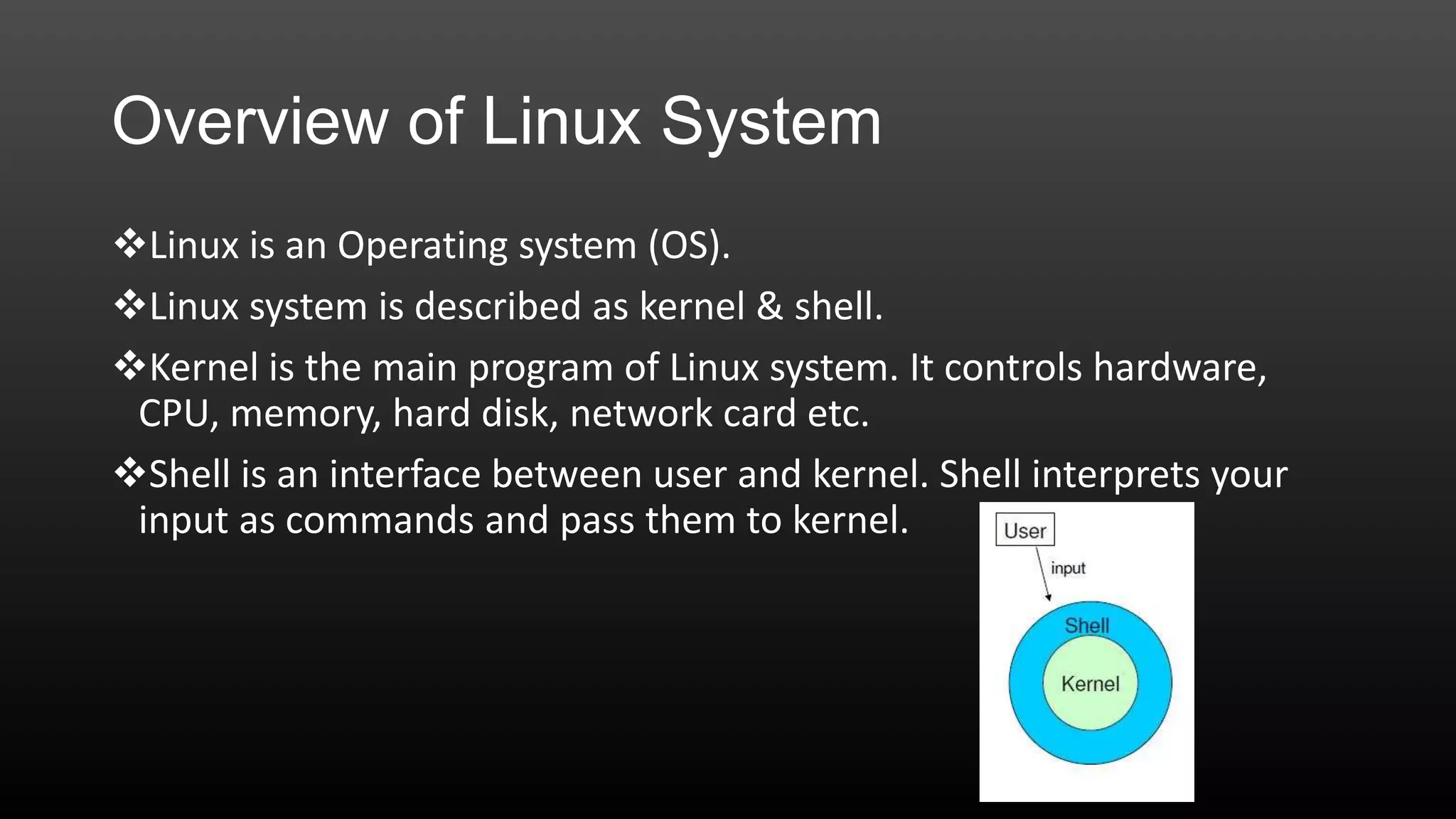 Overview of Linux System
Linux is an Operating system (OS).
Linux system is described as kernel & shell.
Kernel is the main program of Linux system. It controls hardware,
CPU, memory, hard disk, network card etc.
Shell is an interface between user and kernel. Shell interprets your
input as commands and pass them to kernel.

 