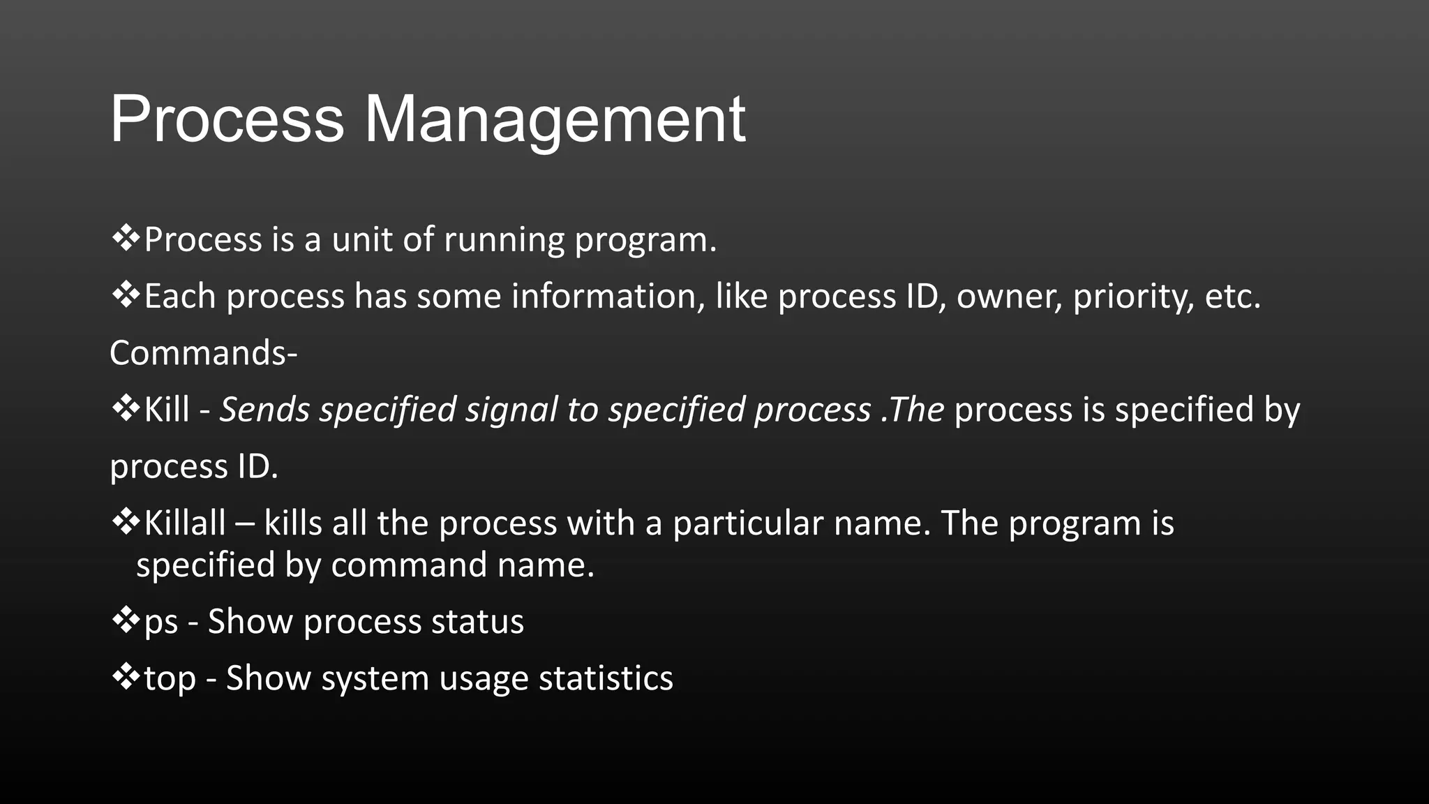 Process Management
Process is a unit of running program.
Each process has some information, like process ID, owner, priority, etc.
CommandsKill - Sends specified signal to specified process .The process is specified by
process ID.
Killall – kills all the process with a particular name. The program is
specified by command name.
ps - Show process status
top - Show system usage statistics

 