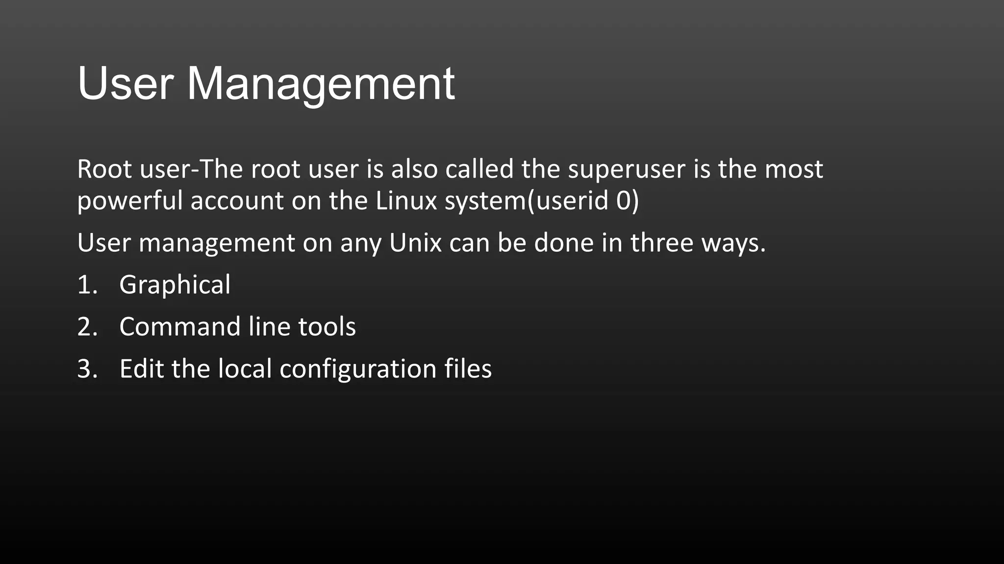 User Management
Root user-The root user is also called the superuser is the most
powerful account on the Linux system(userid 0)
User management on any Unix can be done in three ways.
1. Graphical
2. Command line tools
3. Edit the local configuration files

 