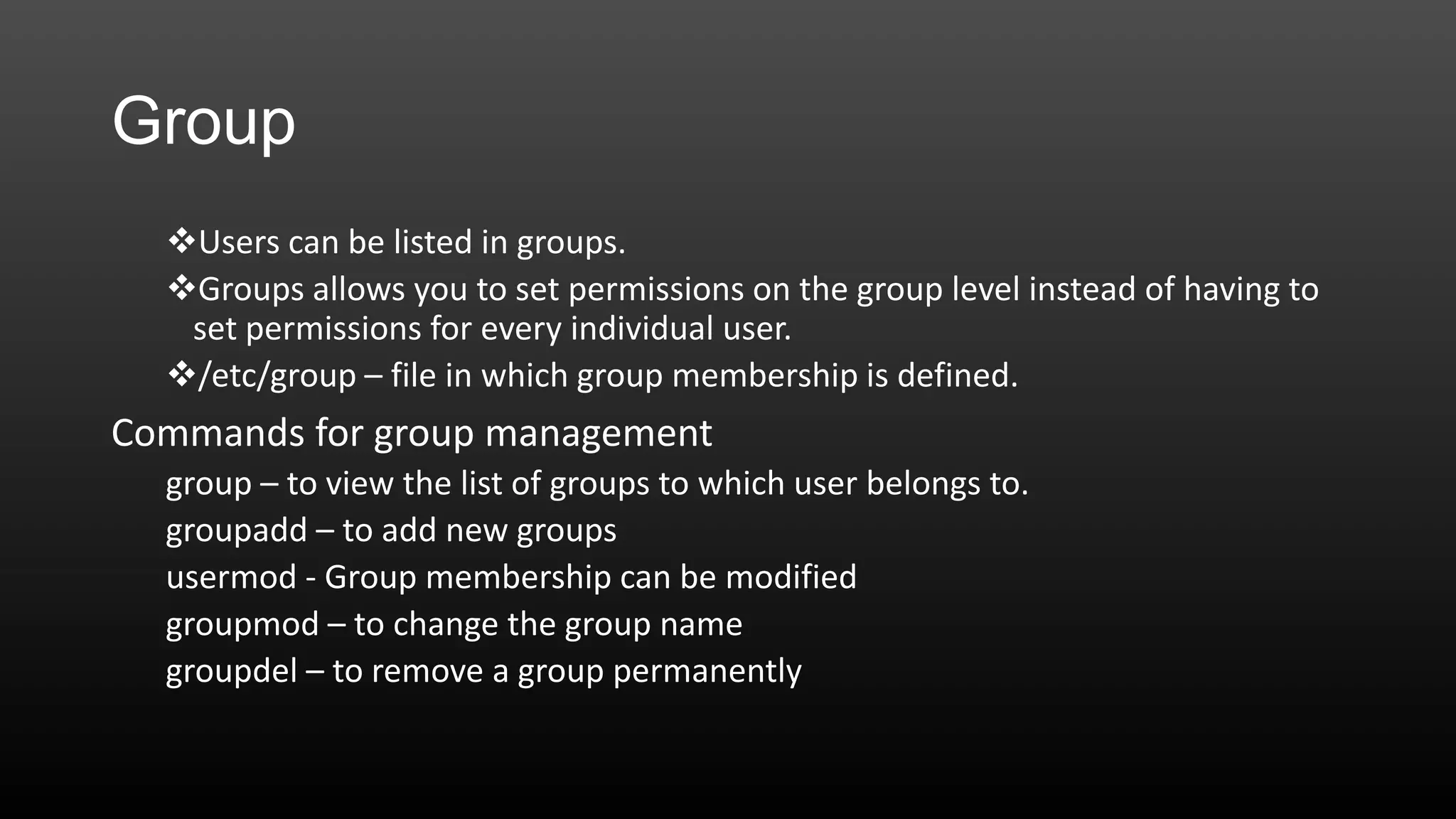 Group
Users can be listed in groups.
Groups allows you to set permissions on the group level instead of having to
set permissions for every individual user.
/etc/group – file in which group membership is defined.

Commands for group management
group – to view the list of groups to which user belongs to.
groupadd – to add new groups
usermod - Group membership can be modified
groupmod – to change the group name
groupdel – to remove a group permanently

 