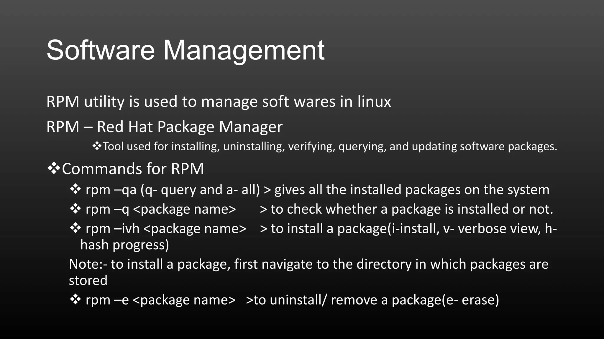 Software Management
RPM utility is used to manage soft wares in linux
RPM – Red Hat Package Manager
Tool used for installing, uninstalling, verifying, querying, and updating software packages.

Commands for RPM
 rpm –qa (q- query and a- all) > gives all the installed packages on the system
 rpm –q <package name>
> to check whether a package is installed or not.
 rpm –ivh <package name> > to install a package(i-install, v- verbose view, hhash progress)
Note:- to install a package, first navigate to the directory in which packages are
stored
 rpm –e <package name> >to uninstall/ remove a package(e- erase)

 