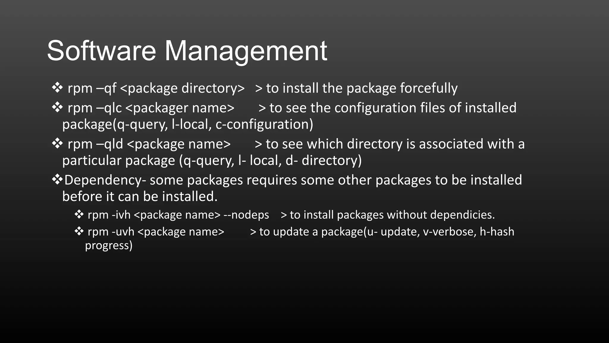 Software Management
 rpm –qf <package directory> > to install the package forcefully
 rpm –qlc <packager name>
> to see the configuration files of installed
package(q-query, l-local, c-configuration)
 rpm –qld <package name>
> to see which directory is associated with a
particular package (q-query, l- local, d- directory)
Dependency- some packages requires some other packages to be installed
before it can be installed.
 rpm -ivh <package name> --nodeps > to install packages without dependicies.
 rpm -uvh <package name>
> to update a package(u- update, v-verbose, h-hash
progress)

 