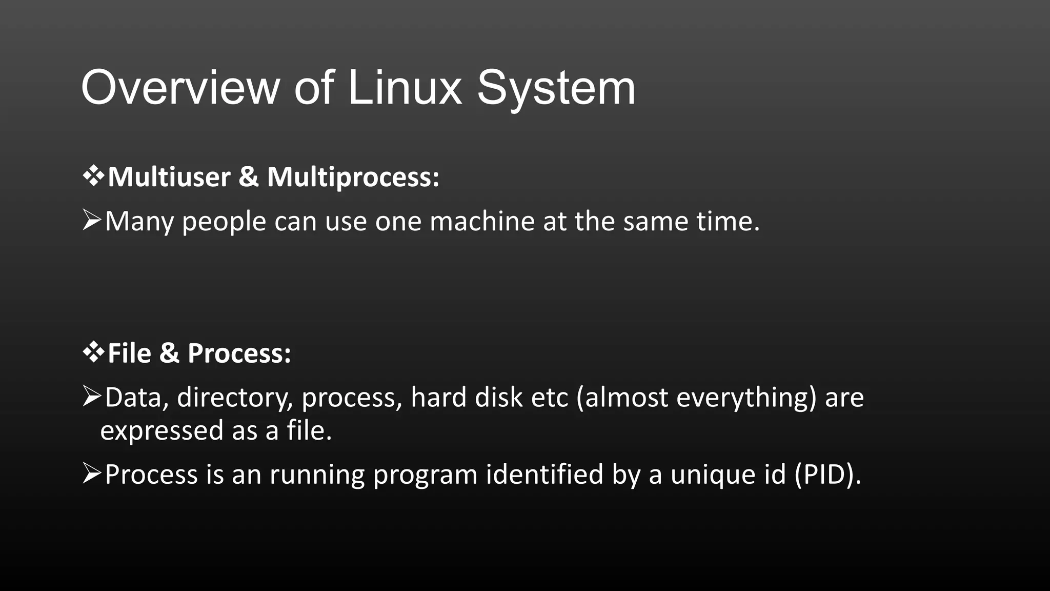 Overview of Linux System
Multiuser & Multiprocess:
Many people can use one machine at the same time.

File & Process:
Data, directory, process, hard disk etc (almost everything) are
expressed as a file.
Process is an running program identified by a unique id (PID).

 