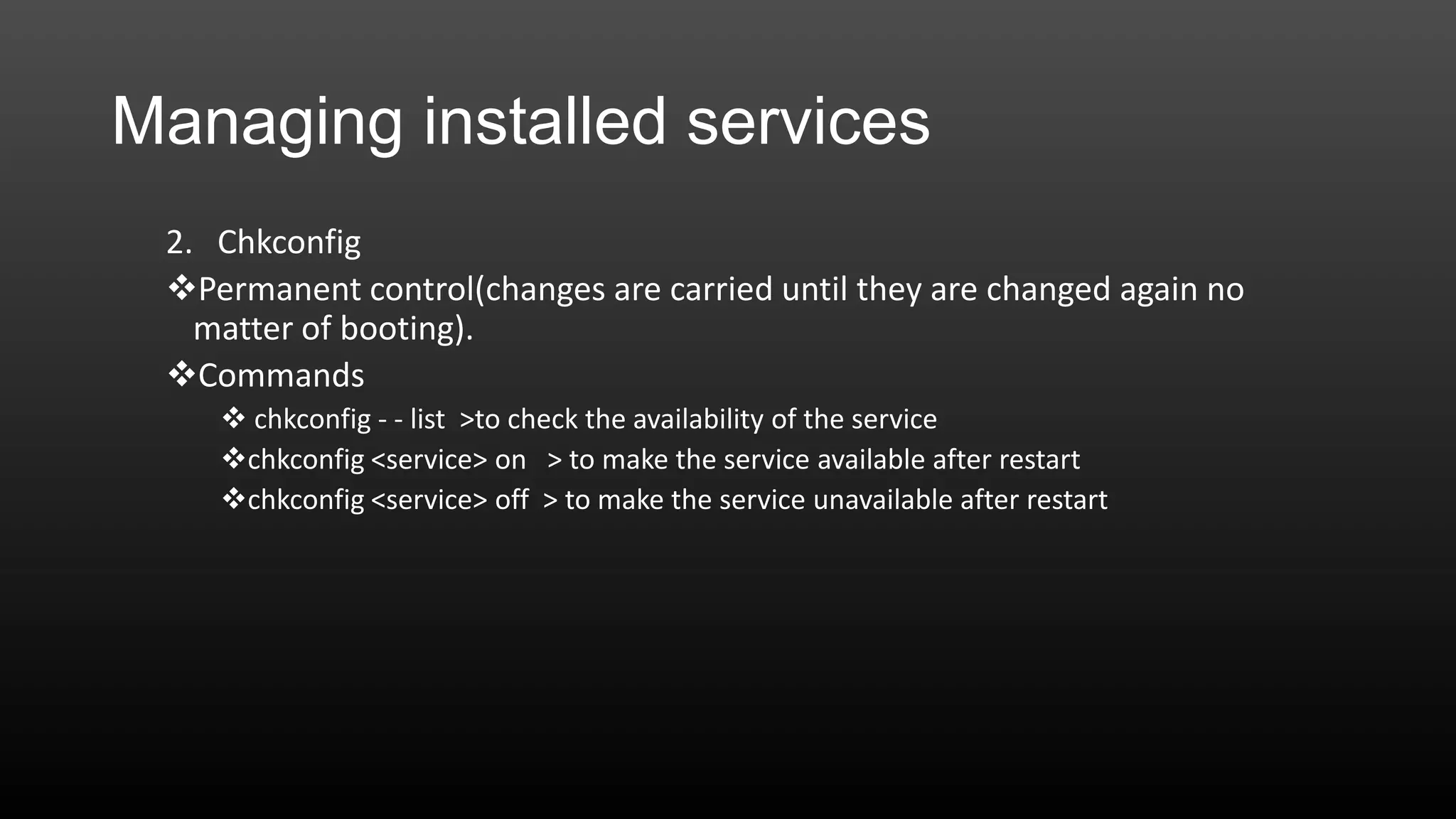 Managing installed services
2. Chkconfig
Permanent control(changes are carried until they are changed again no
matter of booting).
Commands
 chkconfig - - list >to check the availability of the service
chkconfig <service> on > to make the service available after restart
chkconfig <service> off > to make the service unavailable after restart

 