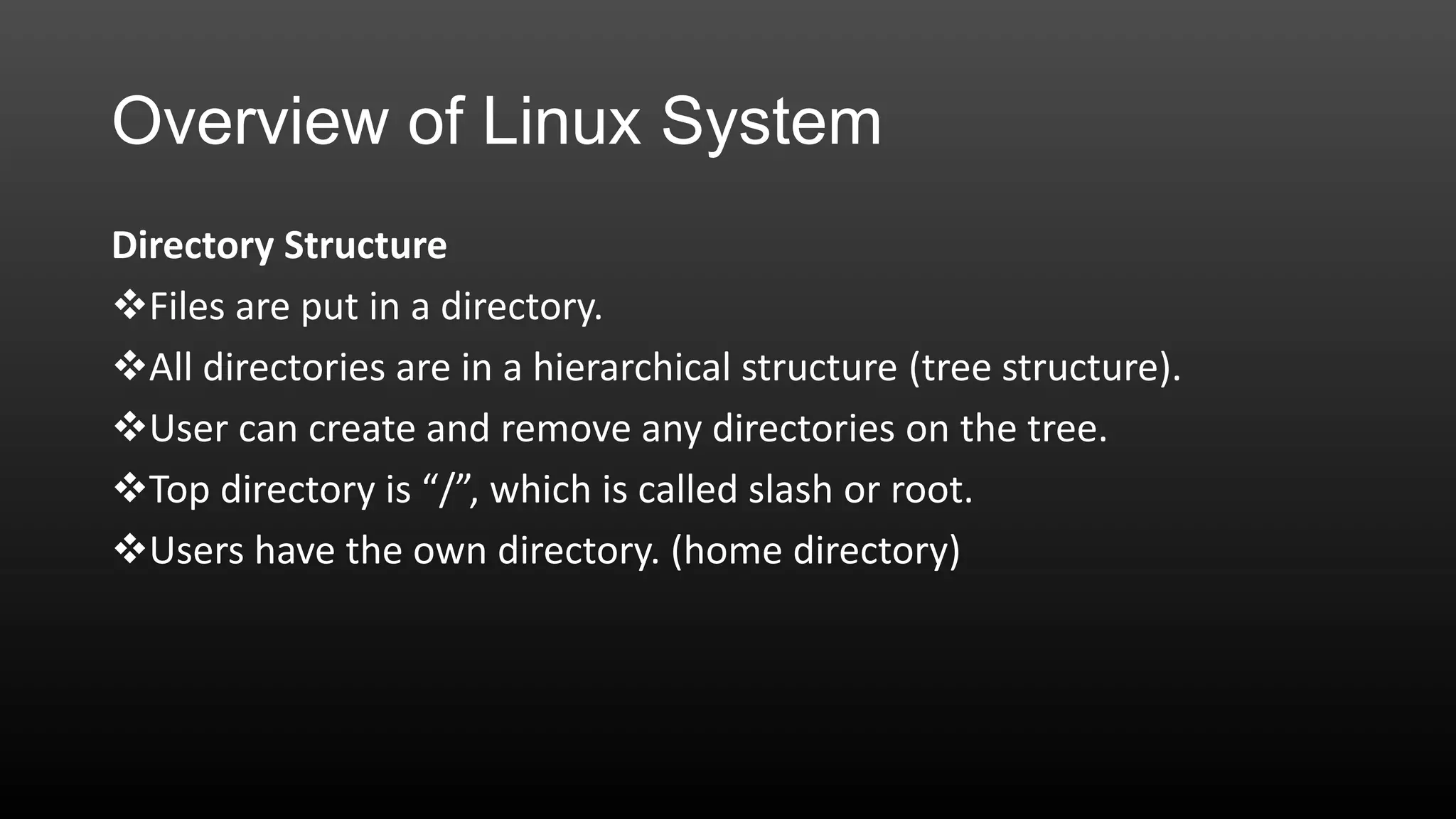 Overview of Linux System
Directory Structure
Files are put in a directory.
All directories are in a hierarchical structure (tree structure).
User can create and remove any directories on the tree.
Top directory is “/”, which is called slash or root.
Users have the own directory. (home directory)

 