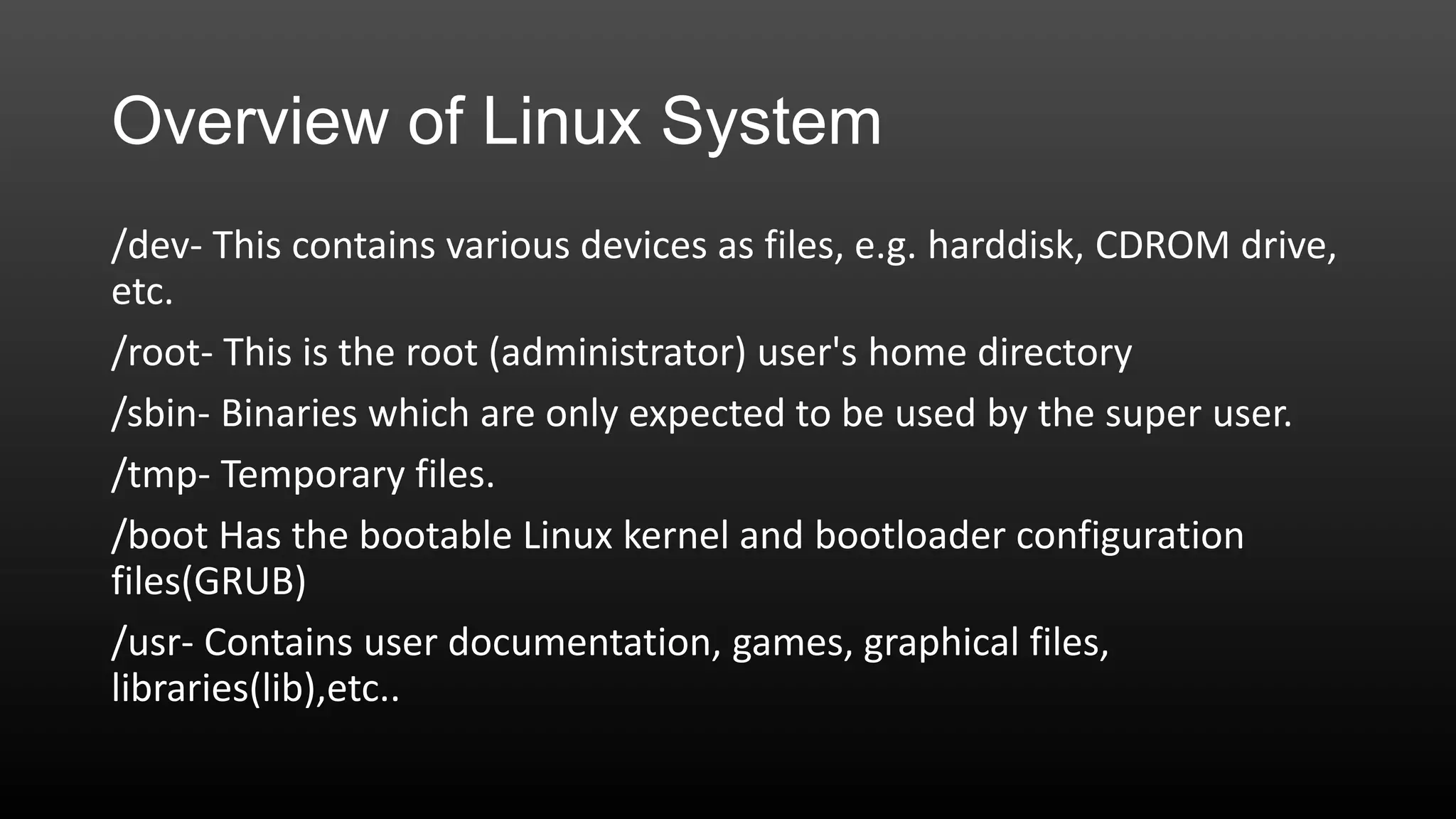 Overview of Linux System
/dev- This contains various devices as files, e.g. harddisk, CDROM drive,
etc.
/root- This is the root (administrator) user's home directory
/sbin- Binaries which are only expected to be used by the super user.
/tmp- Temporary files.
/boot Has the bootable Linux kernel and bootloader configuration
files(GRUB)
/usr- Contains user documentation, games, graphical files,
libraries(lib),etc..

 
