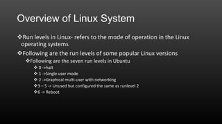 Overview of Linux System
Run levels in Linux- refers to the mode of operation in the Linux
operating systems
Following are the run levels of some popular Linux versions
Following are the seven run levels in Ubuntu
 0 ->halt
 1 ->Single user mode
 2 ->Graphical multi-user with networking
3 – 5 -> Unused but configured the same as runlevel 2
6 -> Reboot

 
