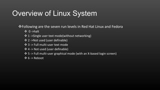 Overview of Linux System
Following are the seven run levels in Red Hat Linux and Fedora
 0 ->halt
 1 ->Single user text mode(without networking)
 2 ->Not used (user definable)
 3 -> Full multi-user text mode
 4 -> Not used (user definable)
 5 -> Full multi-user graphical mode (with an X-based login screen)
 6 -> Reboot

 