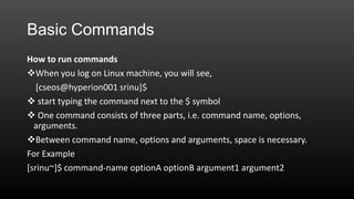 Basic Commands
How to run commands
When you log on Linux machine, you will see,
[cseos@hyperion001 srinu]$
 start typing the command next to the $ symbol
 One command consists of three parts, i.e. command name, options,
arguments.
Between command name, options and arguments, space is necessary.
For Example
[srinu~]$ command-name optionA optionB argument1 argument2

 