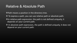 Relative & Absolute Path
Path means a position in the directory tree.
 To express a path, you can use relative path or absolute path.
In relative path expression, the path is not defined uniquely, it
depends on your current path.
 In absolute path expression, the path is defined uniquely, it does not
depend on your current path.

 