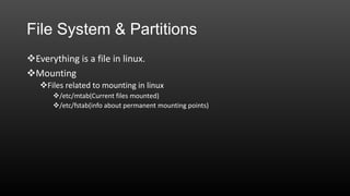 File System & Partitions
Everything is a file in linux.
Mounting
Files related to mounting in linux
/etc/mtab(Current files mounted)
/etc/fstab(info about permanent mounting points)

 