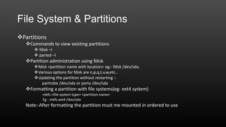File System & Partitions
Partitions
Commands to view existing partitions
 fdisk –l
 parted –l

Partition administration using fdisk
fdisk <partition name with location> eg:- fdisk /dev/sda.
Various options for fdisk are n,p,q,t,v,w,etc..
Updating the partition without restarting :partrobe /dev/sda or partx /dev/sda

Formatting a partition with file systems(eg- ext4 system)
mkfs.<file system type> <partition name>
Eg - mkfs.ext4 /dev/sda

Note:-After formatting the partition must me mounted in ordered to use

 