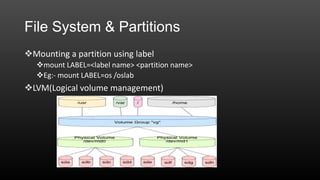 File System & Partitions
Mounting a partition using label
mount LABEL=<label name> <partition name>
Eg:- mount LABEL=os /oslab

LVM(Logical volume management)

 