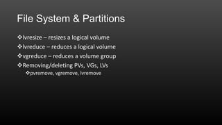 File System & Partitions
lvresize – resizes a logical volume
lvreduce – reduces a logical volume
vgreduce – reduces a volume group
Removing/deleting PVs, VGs, LVs
pvremove, vgremove, lvremove

 