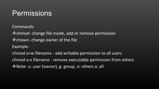 Permissions
Commandschmod- change file mode, add or remove permission
chown- change owner of the file
Examplechmod a+w filename - add writable permission to all users
chmod o-x filename - remove executable permission from others
Note- u: user (owner), g: group, o: others a: all

 