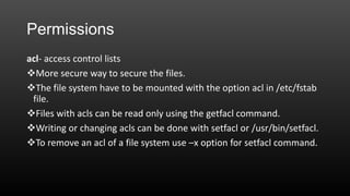 Permissions
acl- access control lists
More secure way to secure the files.
The file system have to be mounted with the option acl in /etc/fstab
file.
Files with acls can be read only using the getfacl command.
Writing or changing acls can be done with setfacl or /usr/bin/setfacl.
To remove an acl of a file system use –x option for setfacl command.

 