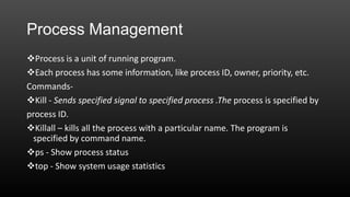 Process Management
Process is a unit of running program.
Each process has some information, like process ID, owner, priority, etc.
CommandsKill - Sends specified signal to specified process .The process is specified by
process ID.
Killall – kills all the process with a particular name. The program is
specified by command name.
ps - Show process status
top - Show system usage statistics

 