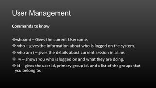 User Management
Commands to know

whoami – Gives the current Username.
 who – gives the information about who is logged on the system.
 who am i – gives the details about current session in a line.
 w – shows you who is logged on and what they are doing.
 id – gives the user id, primary group id, and a list of the groups that
you belong to.

 