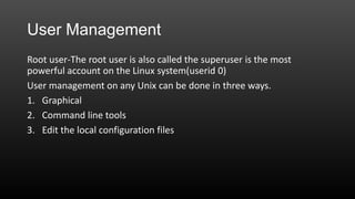 User Management
Root user-The root user is also called the superuser is the most
powerful account on the Linux system(userid 0)
User management on any Unix can be done in three ways.
1. Graphical
2. Command line tools
3. Edit the local configuration files

 