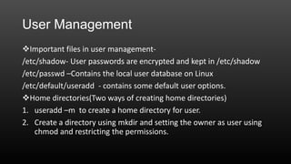User Management
Important files in user management/etc/shadow- User passwords are encrypted and kept in /etc/shadow
/etc/passwd –Contains the local user database on Linux
/etc/default/useradd - contains some default user options.
Home directories(Two ways of creating home directories)
1. useradd –m to create a home directory for user.
2. Create a directory using mkdir and setting the owner as user using
chmod and restricting the permissions.

 