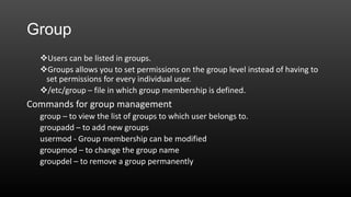 Group
Users can be listed in groups.
Groups allows you to set permissions on the group level instead of having to
set permissions for every individual user.
/etc/group – file in which group membership is defined.

Commands for group management
group – to view the list of groups to which user belongs to.
groupadd – to add new groups
usermod - Group membership can be modified
groupmod – to change the group name
groupdel – to remove a group permanently

 