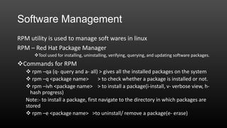 Software Management
RPM utility is used to manage soft wares in linux
RPM – Red Hat Package Manager
Tool used for installing, uninstalling, verifying, querying, and updating software packages.

Commands for RPM
 rpm –qa (q- query and a- all) > gives all the installed packages on the system
 rpm –q <package name>
> to check whether a package is installed or not.
 rpm –ivh <package name> > to install a package(i-install, v- verbose view, hhash progress)
Note:- to install a package, first navigate to the directory in which packages are
stored
 rpm –e <package name> >to uninstall/ remove a package(e- erase)

 