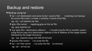Backup and restore
Backup using tar
 tar – cvf <destination and name to be> <source file>
>creating a tar backup
for source file (note: c-create, v-verbose, f-name of tar file)
eg:- tar – cvf /opt/etc.tar /etc
 gzip <file name> >applying gzip on the tar file
eg:- gzip /opt/etc.tar
 scp <gzip file> <destination address> > transferring the file to another system
using secure copy (scr) (destination address is the IP address of the target system
followed by the target directory)
eg:- scp /opt/etc.tar.gz 192.XXX.XX.X/root/
 gunzip <file name> > to unzip the file
 tar – xvf <file name> > to untar the file (x-remove)
eg:- tar – xvf etc.tar

 