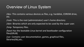 Overview of Linux System
/dev- This contains various devices as files, e.g. harddisk, CDROM drive,
etc.
/root- This is the root (administrator) user's home directory
/sbin- Binaries which are only expected to be used by the super user.
/tmp- Temporary files.
/boot Has the bootable Linux kernel and bootloader configuration
files(GRUB)
/usr- Contains user documentation, games, graphical files,
libraries(lib),etc..

 