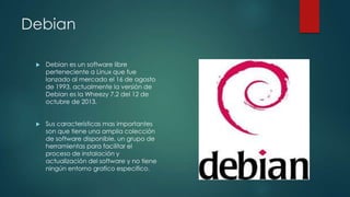 Debian


Debian es un software libre
perteneciente a Linux que fue
lanzado al mercado el 16 de agosto
de 1993, actualmente la versión de
Debian es la Wheezy 7.2 del 12 de
octubre de 2013.



Sus características mas importantes
son que tiene una amplia colección
de software disponible, un grupo de
herramientas para facilitar el
proceso de instalación y
actualización del software y no tiene
ningún entorno grafico especifico.

 
