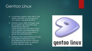 Gentoo Linux


La primera versión data del 31 de
marzo del 2002 y la actual es la
12.1 de el 1 de abril de 2012.



Gentoo Linux utiliza Portage, que
es un gestor de paquetes que
implementa algunas
características avanzadas como
son la gestión de dependencias,
afinamiento de los paquetes a
gusto del administrador,…



Ademas otra característica es que
las distintas versiones se van
actualizando de forma continua
lo que permite tener un sistema
con las ultimas versiones.

 