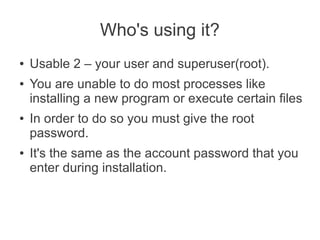 Who's using it?
●   Usable 2 – your user and superuser(root).
●   You are unable to do most processes like
    installing a new program or execute certain files
●   In order to do so you must give the root
    password.
●   It's the same as the account password that you
    enter during installation.
 