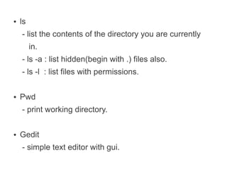 ●   ls
    - list the contents of the directory you are currently
         in.
    - ls -a : list hidden(begin with .) files also.
    - ls -l : list files with permissions.

●   Pwd
    - print working directory.

●   Gedit
    - simple text editor with gui.
 