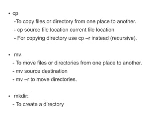 ●   cp
    -To copy files or directory from one place to another.
    - cp source file location current file location
    - For copying directory use cp –r instead (recursive).

●   mv
    - To move files or directories from one place to another.
    - mv source destination
    - mv –r to move directories.

●   mkdir:
    - To create a directory
 