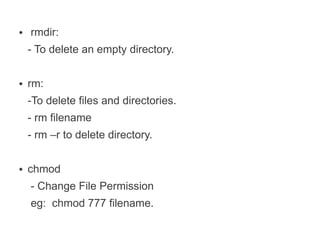 ●   rmdir:
    - To delete an empty directory.

●   rm:
    -To delete files and directories.
    - rm filename
    - rm –r to delete directory.

●   chmod
    - Change File Permission
    eg: chmod 777 filename.
 