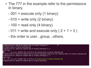 ●   The 777 in the example refer to the permissions
    in binary.
    - 001 = execute only (1 binary)
    - 010 = write only (2 binary)
    - 100 = read only (4 binary)
    - 011 = write and execute only ( 2 + 1 = 3 )
    - the order is user , group , others.
 
