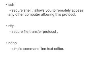 ●   ssh
    - secure shell : allows you to remotely access
    any other computer allowing this protocol.

●   sftp
    - secure file transfer protocol .

●   nano
    - simple command line text editor.
 