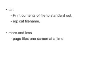 ●   cat
     - Print contents of file to standard out.
     - eg: cat filename.

●   more and less
     - page files one screen at a time
 