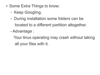 ●   Some Extra Things to know:
    - Keep Googling.
    - During installation some folders can be
      located to a different partition altogether.
    - Advantage :
      Your linux operating may crash without taking
      all your files with it.
 