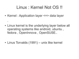 Linux : Kernel Not OS !!
●   Kernel : Application layer <=> data layer
    .
●   Linux kernel is the underlying layer below all
    operating systems like android, ubuntu ,
    fedora , OpenInnova , OpenSUSE..

●   Linus Torvalds (1991) – unix like kernel
 