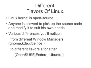 Different
               Flavors Of Linux.
●   Linux kernel is open-source.
●   Anyone is allowed to pick up the source code
    and modify it to suit his own needs.
●   Various differences you'll notice :
     from different Window Managers
    (gnome,kde,xfce,lfce )
     to different flavors altogether
        (OpenSUSE,Fedora, Ubuntu )
 