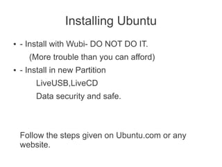 Installing Ubuntu
●   - Install with Wubi- DO NOT DO IT.
      (More trouble than you can afford)
●   - Install in new Partition
        LiveUSB,LiveCD
        Data security and safe.



    Follow the steps given on Ubuntu.com or any
    website.
 