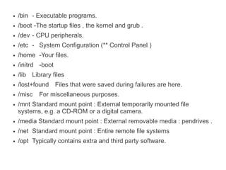 ●   /bin - Executable programs.
●   /boot -The startup files , the kernel and grub .
●   /dev - CPU peripherals.
●   /etc - System Configuration (** Control Panel )
●   /home -Your files.
●   /initrd -boot
●   /lib Library files
●   /lost+found Files that were saved during failures are here.
●   /misc   For miscellaneous purposes.
●   /mnt Standard mount point : External temporarily mounted file
    systems, e.g. a CD-ROM or a digital camera.
●   /media Standard mount point : External removable media : pendrives .
●   /net Standard mount point : Entire remote file systems
●   /opt Typically contains extra and third party software.
 