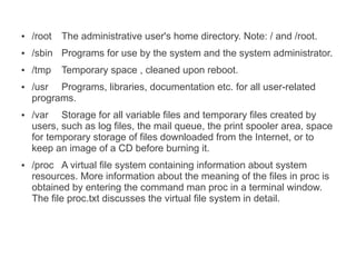 ●   /root   The administrative user's home directory. Note: / and /root.
●   /sbin Programs for use by the system and the system administrator.
●   /tmp    Temporary space , cleaned upon reboot.
●   /usr Programs, libraries, documentation etc. for all user-related
    programs.
●   /var Storage for all variable files and temporary files created by
    users, such as log files, the mail queue, the print spooler area, space
    for temporary storage of files downloaded from the Internet, or to
    keep an image of a CD before burning it.
●   /proc A virtual file system containing information about system
    resources. More information about the meaning of the files in proc is
    obtained by entering the command man proc in a terminal window.
    The file proc.txt discusses the virtual file system in detail.
 