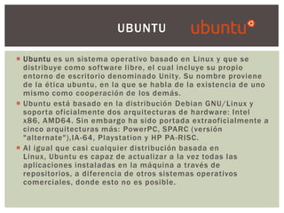 UBUNTU
 Ubuntu es un sistema operativo basado en Linux y que se
distribuye como software libre, el cual incluye su propio
entorno de escritorio denominado Unity. Su nombre proviene
de la ética ubuntu, en la que se habla de la existencia de uno
mismo como cooperación de los demás.
 Ubuntu está basado en la distribución Debian GNU/Linux y
soporta oficialmente dos arquitecturas de hardware: Intel
x86, AMD64. Sin embargo ha sido portada extraoficialmente a
cinco arquitecturas más: PowerPC, SPARC (versión
"alternate"),IA -64, Playstation y HP PA -RISC.
 Al igual que casi cualquier distribución basada en
Linux, Ubuntu es capaz de actualizar a la vez todas las
aplicaciones instaladas en la máquina a través de
repositorios, a diferencia de otros sistemas operativos
comerciales, donde esto no es posible.

 