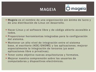 MAGEIA
 Mageia es el nombre de una organización sin ánimo de lucro y
de una distribución de Linux en desarrollo.
 Hacer Linux y el software libre y de código abierto accesible a
todos.
 Proporcionar herramientas integradas para la configuración
del sistema.
 Mantener un alto nivel de integración entre el sistema
base, el escritorio (KDE/GNOME) y las aplicaciones; mejorar
especialmente la integración de terceros (ya sean
aplicaciones libre o privativas).
 Tener como objetivo nuevas arquitecturas y formatos.
 Mejorar nuestra comprensión sobre los usuarios de
computadoras y dispositivos electrónicos.

 