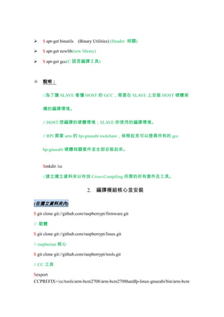 (Binary Utilities) (Header 相關)



$ apt-get binutils



$ apt-get newlib(new library)



$ apt-get gcc(C 語言編譯工具)



說明：
//為了讓 SLAVE 看懂 HOST 的 GCC，需要在 SLAVE 上安裝 HOST 硬體架
構的編譯環境。
// HOST:想編譯的硬體環境；SLAVE:你使用的編譯環境。
// RPI 需要 arm 的 hp-gnueabi toolchain，保險起見可以搜尋所有的 gcc
hp-gnueabi 硬體相關套件並全部安裝起來。

$mkdir /cc
//建立獨立資料夾以存放 Cross-Compiling 所需的所有套件及工具。

2. 編譯模組核心並安裝
(在獨立資料夾內)
$ git clone git://github.com/raspberrypi/firmware.git
// 韌體
$ git clone git://github.com/raspberrypi/linux.git
// raspberian 核心
$ git clone git://github.com/raspberrypi/tools.git
// CC 工具
$export
CCPREFIX=/cc/tools/arm-bcm2708/arm-bcm2708hardfp-linux-gnueabi/bin/arm-bcm

 
