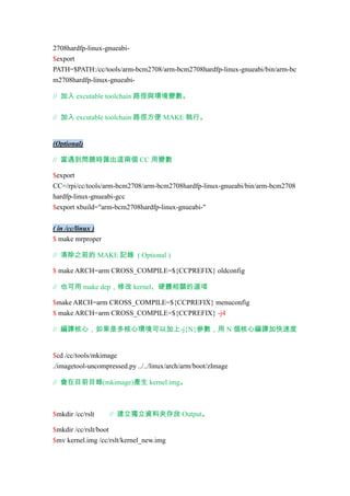 2708hardfp-linux-gnueabi$export
PATH=$PATH:/cc/tools/arm-bcm2708/arm-bcm2708hardfp-linux-gnueabi/bin/arm-bc
m2708hardfp-linux-gnueabi// 加入 excutable toolchain 路徑與環境變數。
// 加入 excutable toolchain 路徑方便 MAKE 執行。

(Optional)
// 當遇到問題時匯出這兩個 CC 用變數
$export
CC=/rpi/cc/tools/arm-bcm2708/arm-bcm2708hardfp-linux-gnueabi/bin/arm-bcm2708
hardfp-linux-gnueabi-gcc
$export xbuild="arm-bcm2708hardfp-linux-gnueabi-"
( in /cc/linux )
$ make mrproper
// 清除之前的 MAKE 記錄 ( Optional )
$ make ARCH=arm CROSS_COMPILE=${CCPREFIX} oldconfig
// 也可用 make dep，修改 kernel、硬體相關的選項
$make ARCH=arm CROSS_COMPILE=${CCPREFIX} menuconfig
$ make ARCH=arm CROSS_COMPILE=${CCPREFIX} -j4
// 編譯核心，如果是多核心環境可以加上-j{N}參數，用 N 個核心編譯加快速度

$cd /cc/tools/mkimage
./imagetool-uncompressed.py ../../linux/arch/arm/boot/zImage
// 會在目前目錄(mkimage)產生 kernel.img。

$mkdir /cc/rslt

// 建立獨立資料夾存放 Output。

$mkdir /cc/rslt/boot
$mv kernel.img /cc/rslt/kernel_new.img

 
