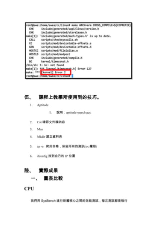 伍、 課程上教學所使用到的技巧。
1.

Aptitude
1.

說明：aptitude search gcc

2.

Cat 確認文件檔內容

3.

Man

4.

Mkdir 建立資料夾

5.

cp -a 拷貝目錄，保留所有的資訊(ex.權限)

6.

ifconfig 找到自己的 IP 位置

陸、 實際成果
一、 圖表比較
CPU
我們用 SysBench 進行新舊核心之間的效能測試，每次測試都是執行

 