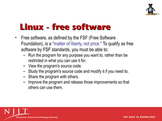 Linux - free software
• Free software, as defined by the FSF (Free Software
Foundation), is a "matter of liberty, not price." To qualify as free
software by FSF standards, you must be able to:
– Run the program for any purpose you want to, rather than be
restricted in what you can use it for.
– View the program's source code.
– Study the program's source code and modify it if you need to.
– Share the program with others.
– Improve the program and release those improvements so that
others can use them.

 