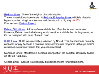 Red Hat Linux : One of the original Linux distribution.
The commercial, nonfree version is Red Hat Enterprise Linux, which is aimed at
big companies using Linux servers and desktops in a big way. (NJIT)
Free version: Fedora Project.
Debian GNU/Linux : A free software distribution. Popular for use on servers.
However, Debian is not what many would consider a distribution for beginners, as
it's not designed with ease of use in mind.
SuSE Linux : SuSE was recently purchased by Novell. This distribution is primarily
available for pay because it contains many commercial programs, although there's
a stripped-down free version that you can download.
Mandrake Linux : Mandrake is perhaps strongest on the desktop. Originally based
off of Red Hat Linux.
Gentoo Linux : Gentoo is a specialty distribution meant for programmers.

 